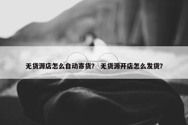 无货源店怎么自动寄货？ 无货源开店怎么发货？