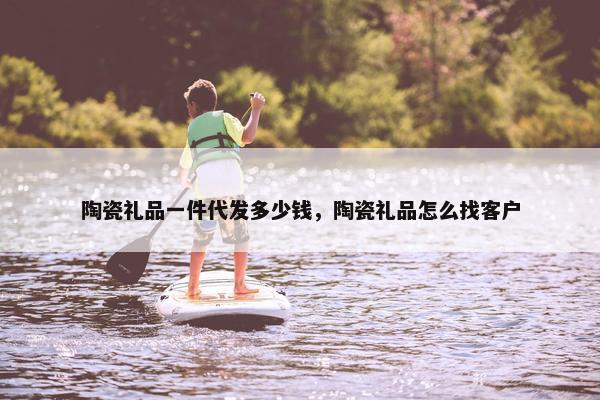 陶瓷礼品一件代发多少钱，陶瓷礼品怎么找客户