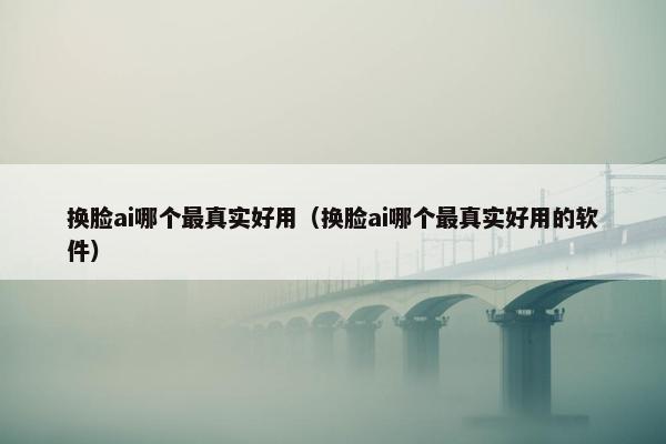 换脸ai哪个最真实好用（换脸ai哪个最真实好用的软件）