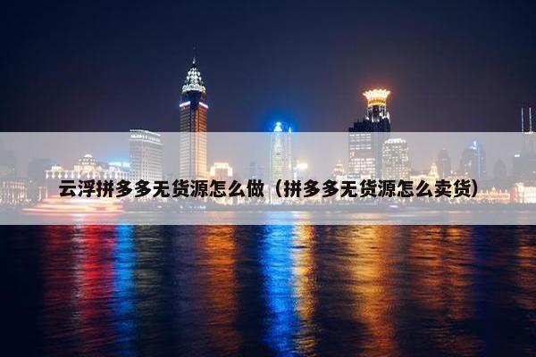 云浮拼多多无货源怎么做（拼多多无货源怎么卖货）