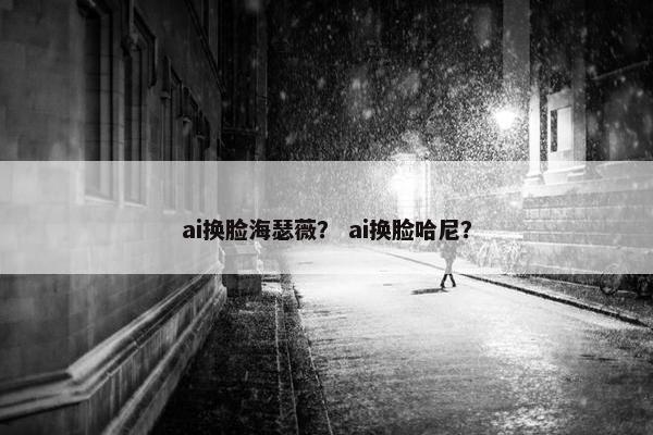 ai换脸海瑟薇？ ai换脸哈尼？