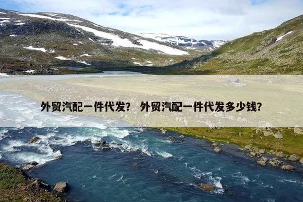 外贸汽配一件代发？ 外贸汽配一件代发多少钱？