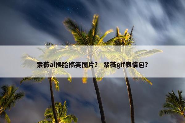 紫薇ai换脸搞笑图片？ 紫薇gif表情包？