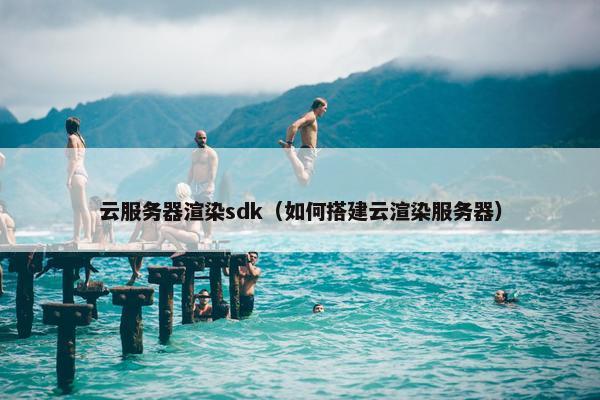云服务器渲染sdk（如何搭建云渲染服务器）