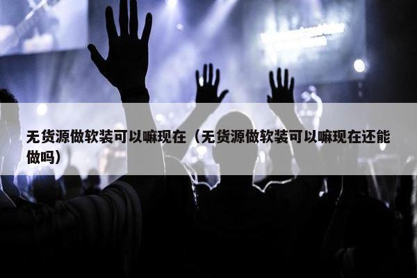 无货源做软装可以嘛现在（无货源做软装可以嘛现在还能做吗）