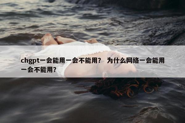 chgpt一会能用一会不能用？ 为什么网络一会能用一会不能用？