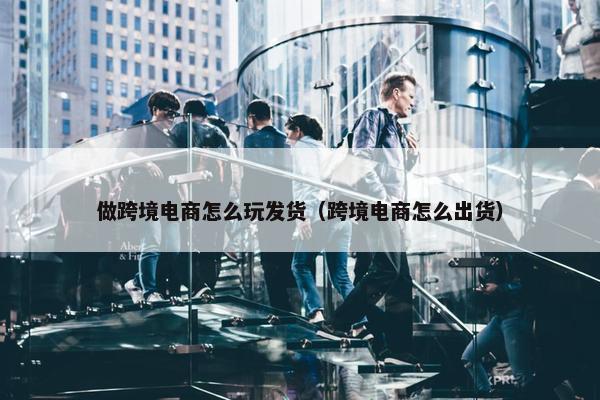 做跨境电商怎么玩发货（跨境电商怎么出货）