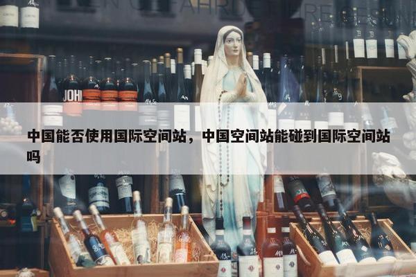 中国能否使用国际空间站，中国空间站能碰到国际空间站吗