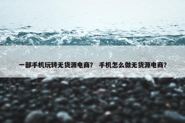 一部手机玩转无货源电商？ 手机怎么做无货源电商？