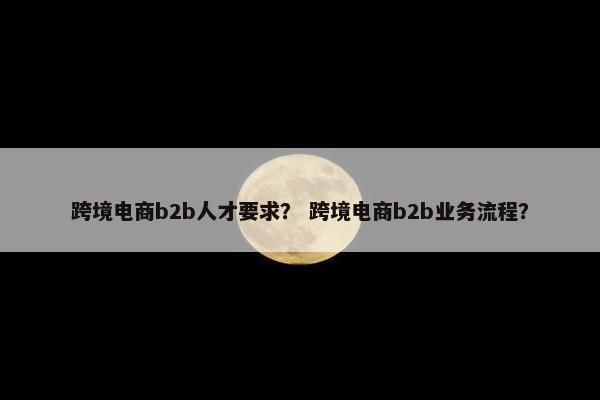 跨境电商b2b人才要求？ 跨境电商b2b业务流程？