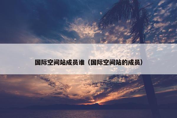 国际空间站成员谁（国际空间站的成员）
