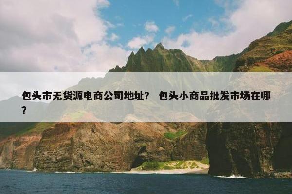 包头市无货源电商公司地址？ 包头小商品批发市场在哪？