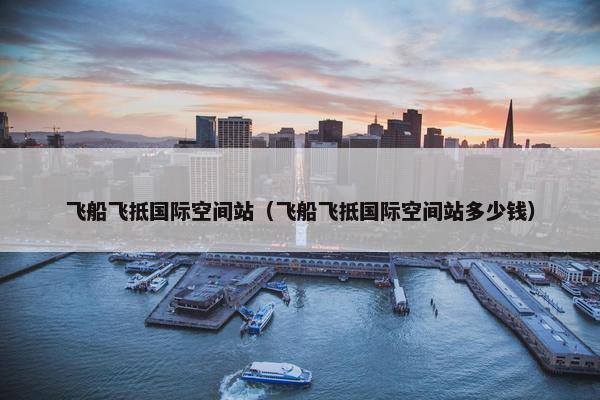 飞船飞抵国际空间站（飞船飞抵国际空间站多少钱）