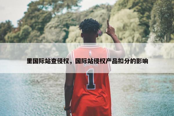里国际站查侵权，国际站侵权产品扣分的影响