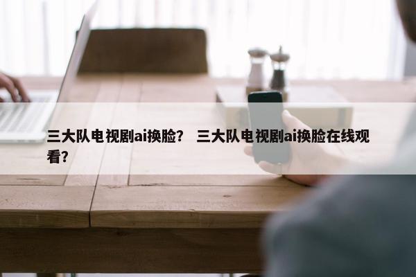 三大队电视剧ai换脸？ 三大队电视剧ai换脸在线观看？
