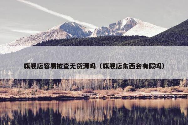 旗舰店容易被查无货源吗（旗舰店东西会有假吗）