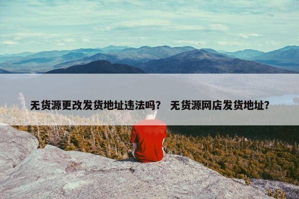 无货源更改发货地址违法吗？ 无货源网店发货地址？