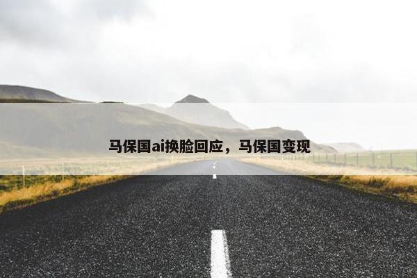 马保国ai换脸回应，马保国变现