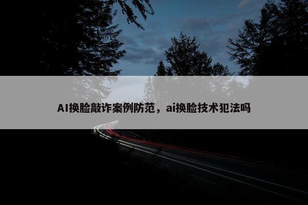 AI换脸敲诈案例防范，ai换脸技术犯法吗