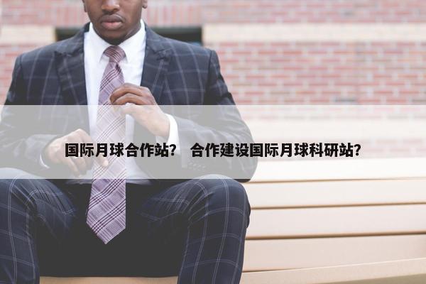 国际月球合作站？ 合作建设国际月球科研站？