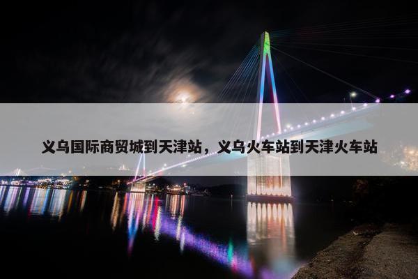 义乌国际商贸城到天津站，义乌火车站到天津火车站