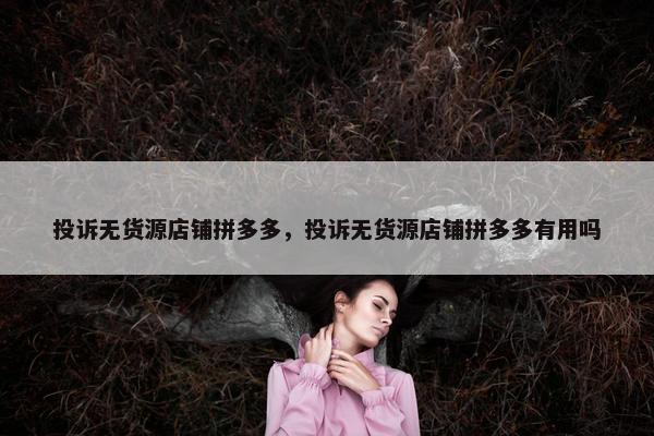 投诉无货源店铺拼多多，投诉无货源店铺拼多多有用吗