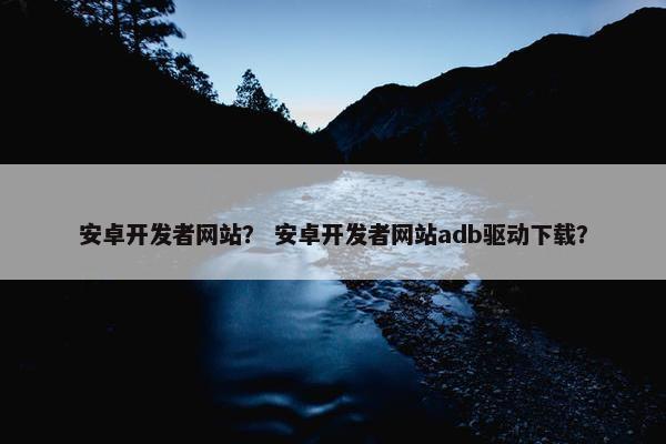 安卓开发者网站？ 安卓开发者网站adb驱动下载？