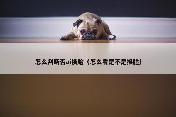 怎么判断否ai换脸（怎么看是不是换脸）