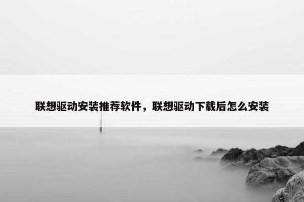 联想驱动安装推荐软件，联想驱动下载后怎么安装