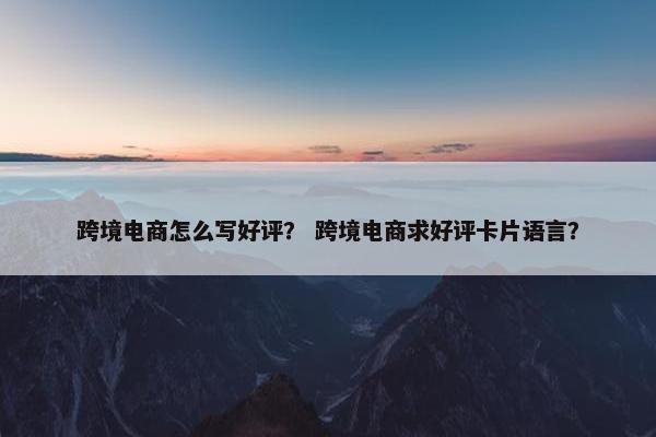 跨境电商怎么写好评？ 跨境电商求好评卡片语言？