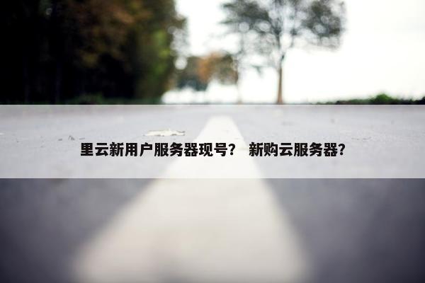里云新用户服务器现号？ 新购云服务器？