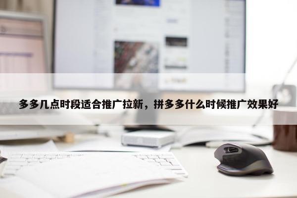 多多几点时段适合推广拉新，拼多多什么时候推广效果好