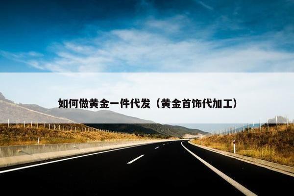 如何做黄金一件代发（黄金首饰代加工）