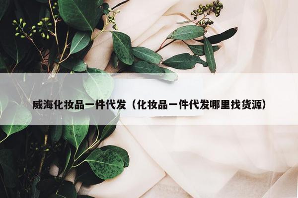 威海化妆品一件代发（化妆品一件代发哪里找货源）