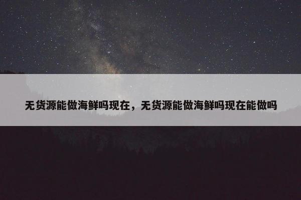 无货源能做海鲜吗现在，无货源能做海鲜吗现在能做吗