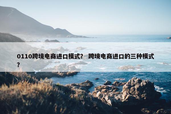 0110跨境电商进口模式? 跨境电商进口的三种模式? 0110跨境电商进口模式? 跨境电商进口的三种模式?