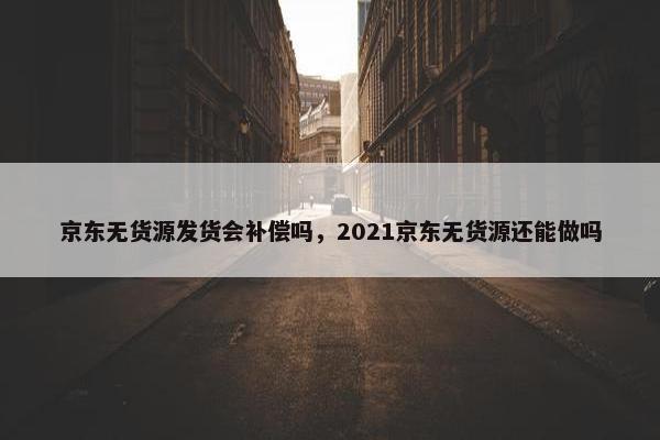 京东无货源发货会补偿吗，2021京东无货源还能做吗