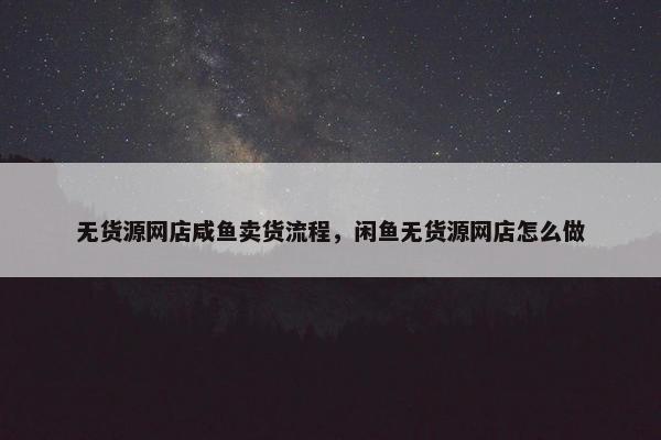 无货源网店咸鱼卖货流程，闲鱼无货源网店怎么做