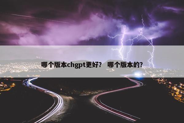 哪个版本chgpt更好？ 哪个版本的？