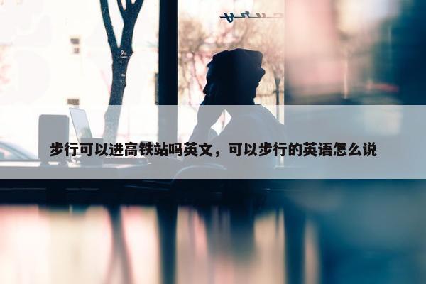步行可以进高铁站吗英文，可以步行的英语怎么说