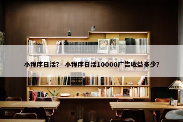 小程序日活？ 小程序日活10000广告收益多少？