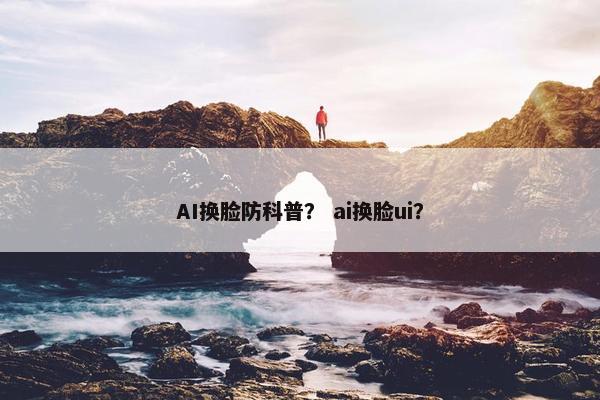 AI换脸防科普？ ai换脸ui？