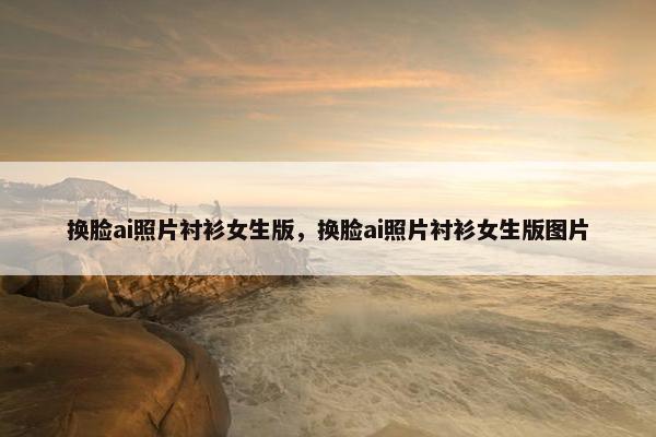 换脸ai照片衬衫女生版，换脸ai照片衬衫女生版图片