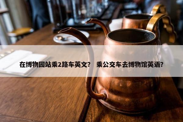 在博物园站乘2路车英文？ 乘公交车去博物馆英语？