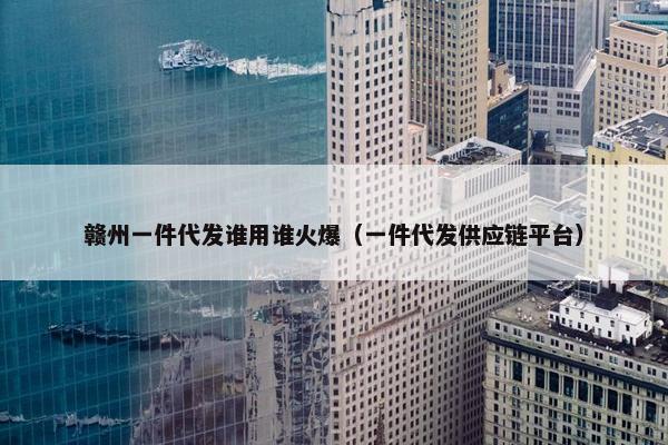 赣州一件代发谁用谁火爆（一件代发供应链平台）