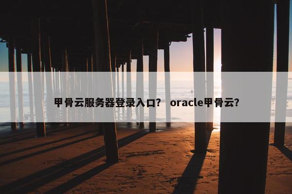 甲骨云服务器登录入口？ oracle甲骨云？