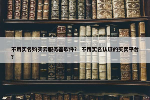 不用实名购买云服务器软件？ 不用实名认证的买卖平台？