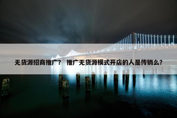 无货源招商推广？ 推广无货源模式开店的人是传销么？