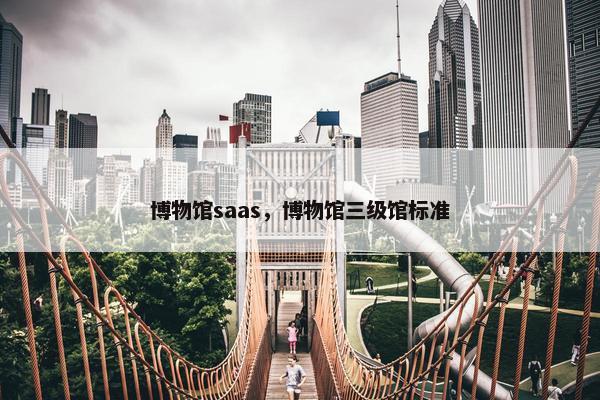 博物馆saas,博物馆三级馆标准 博物馆saas,博物馆三级馆标准