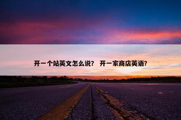 开一个站英文怎么说？ 开一家商店英语？